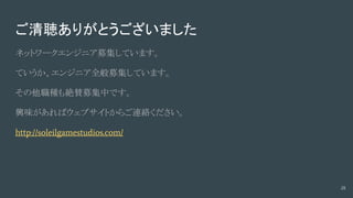 ご清聴ありがとうございました
ネットワークエンジニア募集しています。
ていうか、エンジニア全般募集しています。
その他職種も絶賛募集中です。
興味があればウェブサイトからご連絡ください。
http://soleilgamestudios.com/
28
 