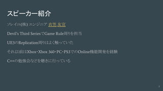 スピーカー紹介
ソレイユ(株) エンジニア 衣笠 友宣
Devil’s Third SeriesでGame Rule周りを担当
UE3のReplication周りはよく触っていた
それ以前はXbox・Xbox 360・PC・PS3でのOnline機能開発を経験
C++の勉強会などを聴きに行っている
3
 