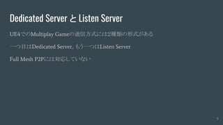 Dedicated Server と Listen Server
UE4でのMultiplay Gameの通信方式には２種類の形式がある
一つ目はDedicated Server。もう一つはListen Server
Full Mesh P2Pには対応していない
5
 