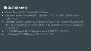 Dedicated Server
● Game Clientとは別にGameを制御するServer
● Dedicated ServerはGame運営側に設置されているのが一般的。開発中はLocalで
起動することも
● Dedicated ServerはClientと同じPlatformである必要は無く、WindowsやLinuxで稼
働し、PS4のClientと通信するなどの運用も可能。描画は行わないので、Resourceは
少なくて済む
● 1つの対戦Group毎に1つのDedicated Serverを起動する必要がある
● 一台のServer内で複数Process起動することが可能
6
 