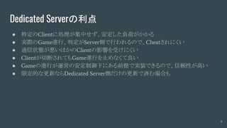 Dedicated Serverの利点
● 特定のClientに処理が集中せず、安定した負荷がかかる
● 実際のGame進行、判定がServer側で行われるので、Cheatされにくい
● 通信状態が悪いほかのClientの影響を受けにくい
● Clientが切断されてもGame進行を止めなくて良い
● Gameの進行が運営の安定制御下にある前提で実装できるので、信頼性が高い
● 限定的な更新ならDedicated Server側だけの更新で済む場合も
8
 