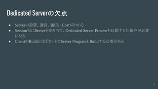 Dedicated Serverの欠点
● Serverの設置、運営、通信にCostがかかる
● Session毎にServerを割り当て、Dedicated Server Processを起動する仕組みが必要
になる
● ClientのBuildとほぼセットでServer ProgramもBuildする必要がある
9
 