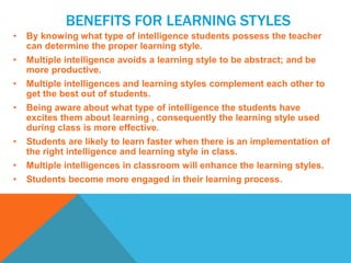 BENEFITS FOR LEARNING STYLES
• By knowing what type of intelligence students possess the teacher
can determine the proper learning style.
• Multiple intelligence avoids a learning style to be abstract; and be
more productive.
• Multiple intelligences and learning styles complement each other to
get the best out of students.
• Being aware about what type of intelligence the students have
excites them about learning , consequently the learning style used
during class is more effective.
• Students are likely to learn faster when there is an implementation of
the right intelligence and learning style in class.
• Multiple intelligences in classroom will enhance the learning styles.
• Students become more engaged in their learning process.
 