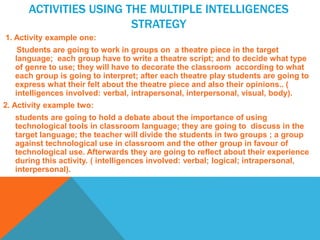 ACTIVITIES USING THE MULTIPLE INTELLIGENCES
STRATEGY
1. Activity example one:
Students are going to work in groups on a theatre piece in the target
language; each group have to write a theatre script; and to decide what type
of genre to use; they will have to decorate the classroom according to what
each group is going to interpret; after each theatre play students are going to
express what their felt about the theatre piece and also their opinions.. (
intelligences involved: verbal, intrapersonal, interpersonal, visual, body).
2. Activity example two:
students are going to hold a debate about the importance of using
technological tools in classroom language; they are going to discuss in the
target language; the teacher will divide the students in two groups ; a group
against technological use in classroom and the other group in favour of
technological use. Afterwards they are going to reflect about their experience
during this activity. ( intelligences involved: verbal; logical; intrapersonal,
interpersonal).
 