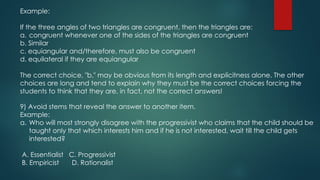 Example:
If the three angles of two triangles are congruent, then the triangles are:
a. congruent whenever one of the sides of the triangles are congruent
b. Similar
c. equiangular and/therefore, must also be congruent
d. equilateral if they are equiangular
The correct choice, "b," may be obvious from its length and explicitness alone. The other
choices are long and tend to explain why they must be the correct choices forcing the
students to think that they are, in fact, not the correct answers!
9) Avoid stems that reveal the answer to another item.
Example:
a. Who will most strongly disagree with the progressivist who claims that the child should be
taught only that which interests him and if he is not interested, wait till the child gets
interested?
A. Essentialist C. Progressivist
B. Empiricist D. Rationalist
 