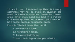 12) Avoid use of assumed qualifiers that many
examinees may not be aware of. Qualifiers are
words that alter a statement. Words like always,
often, never, most, good and bad. In a multiple
choice test, qualifiers can make an option on a test
be a correct option or an incorrect option.
Example: Which statement is correct?
A. It often rains in Tarlac.
B. It never rains in Tarlac.
C. It always rains in Tarlac.
D. Most rains in Region 3 happen in Tarlac.
 