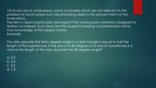 13) Avoid use of unnecessary words or phrases which are not relevant to the
problem at hand (unless such discriminating ability is the primary intent of the
evaluation).
The item's value is particularly damaged if the unnecessary material is designed to
distract or mislead. Such items test the student's reading comprehension rather
than knowledge of the subject matter.
Example:
The side opposite the thirty degree angle in a right triangle is equal to half the
length of the hypotenuse. If the sine of a 30-degree is 0.5 and its hypotenuse is 5,
what is the length of the side opposite the 30-degree angle?
a. 2.5
b. 3.5
c. 5.5
d. 1.5
 