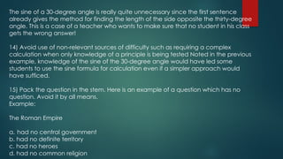 The sine of a 30-degree angle is really quite unnecessary since the first sentence
already gives the method for finding the length of the side opposite the thirty-degree
angle. This is a case of a teacher who wants to make sure that no student in his class
gets the wrong answer!
14) Avoid use of non-relevant sources of difficulty such as requiring a complex
calculation when only knowledge of a principle is being tested Noted in the previous
example, knowledge of the sine of the 30-degree angle would have led some
students to use the sine formula for calculation even if a simpler approach would
have sufficed.
15) Pack the question in the stem. Here is an example of a question which has no
question. Avoid it by all means.
Example:
The Roman Empire
a. had no central government
b. had no definite territory
c. had no heroes
d. had no common religion
 