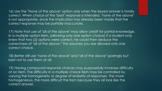 16) Use the "None of the above" option only when the keyed answer is totally
correct. When choice of the "best" response is intended, "none of the above"
is not appropriate, since the implication has already been made that the
correct response may be partially inaccurate.
17) Note that use of "all of the above" may allow credit for partial knowledge.
In a multiple option item. (allowing only one option choice) if a student only
knew that two (2) options were correct, he could then deduce the
correctness of "all of the above." This assumes you are allowed only one
correct choice.
18) Better still use "none of the above" and "all of the above" sparingly but
best not to use them at all.
19) Having compound response choices may purposefully increase difficulty
of an item. The difficulty in a multiple choice item may be controlled by
varying the homogeneity or degree of similarity of responses. The more
homogeneous, the more difficult the item because they all look like the
correct answer.
 