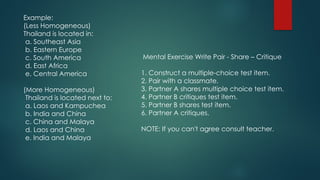 Example:
(Less Homogeneous)
Thailand is located in:
a. Southeast Asia
b. Eastern Europe
c. South America
d. East Africa
e. Central America
(More Homogeneous)
Thailand is located next to:
a. Laos and Kampuchea
b. India and China
c. China and Malaya
d. Laos and China
e. India and Malaya
Mental Exercise Write Pair - Share – Critique
1. Construct a multiple-choice test item.
2. Pair with a classmate.
3. Partner A shares multiple choice test item.
4. Partner B critiques test item.
5. Partner B shares test item.
6. Partner A critiques.
NOTE: If you can't agree consult teacher.
 