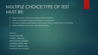 MULTIPLE CHOICE TYPE OF TEST
MUST BE:
 Design questions that focus on higher levels of cognition.
 Option must present analysis of a problem, or explanation.
 Focused on higher order thinking and thus tests student’s ability to do such thinking.
 Design problems that require multi-logical thinking.
GROUP 3
UNGCO,MEHAINA
PURISIMA, JERALDEN
ABDULWAHAB, HAMDANI
SAGUBAN, CAROL JANE
RONOLO, SHEENAH MAE
PAPASION, JANE MAURICE
 