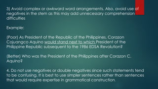 3) Avoid complex or awkward word arrangements. Also, avoid use of
negatives in the stem as this may add unnecessary comprehension
difficulties
Example:
(Poor) As President of the Republic of the Philippines, Corazon
Cojuangco Aquino would stand next to which President of the
Philippine Republic subsequent to the 1986 EDSA Revolution?
(Better) Who was the President of the Philippines after Corazon C.
Aquino?
4. Do not use negatives or double negatives since such statements tend
to be confusing. It is best to use simpler sentences rather than sentences
that would require expertise in grammatical construction.
 