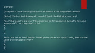 Example:
(Poor) Which of the following will not cause inflation in the Philippine economy?
(Better) Which of the following will cause inflation in the Philippine economy?
Poor: What does the statement "Development patterns acquired during the formative
years are NOT Unchangeable" imply?
A.
B.
C.
D.
Better: What does the statement "Development patterns acquired during the formative
years are changeable" imply?
A.
B.
C.
D.
 