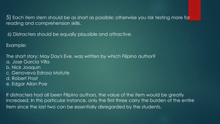 5) Each item stem should be as short as possible; otherwise you risk testing more for
reading and comprehension skills.
6) Distracters should be equally plausible and attractive.
Example:
The short story: May Day's Eve, was written by which Filipino author?
a. Jose Garcia Villa
b. Nick Joaquin
c. Genoveva Edrosa Matute
d. Robert Frost
e. Edgar Allan Poe
If distracters had all been Filipino authors, the value of the item would be greatly
increased. In this particular instance, only the first three carry the burden of the entire
item since the last two can be essentially disregarded by the students.
 