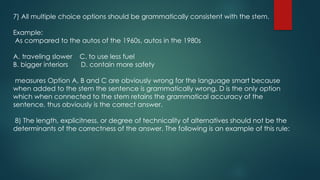 7) All multiple choice options should be grammatically consistent with the stem.
Example:
As compared to the autos of the 1960s, autos in the 1980s
A. traveling slower C. to use less fuel
B. bigger interiors D. contain more safety
measures Option A, B and C are obviously wrong for the language smart because
when added to the stem the sentence is grammatically wrong. D is the only option
which when connected to the stem retains the grammatical accuracy of the
sentence, thus obviously is the correct answer.
8) The length, explicitness, or degree of technicality of alternatives should not be the
determinants of the correctness of the answer. The following is an example of this rule:
 