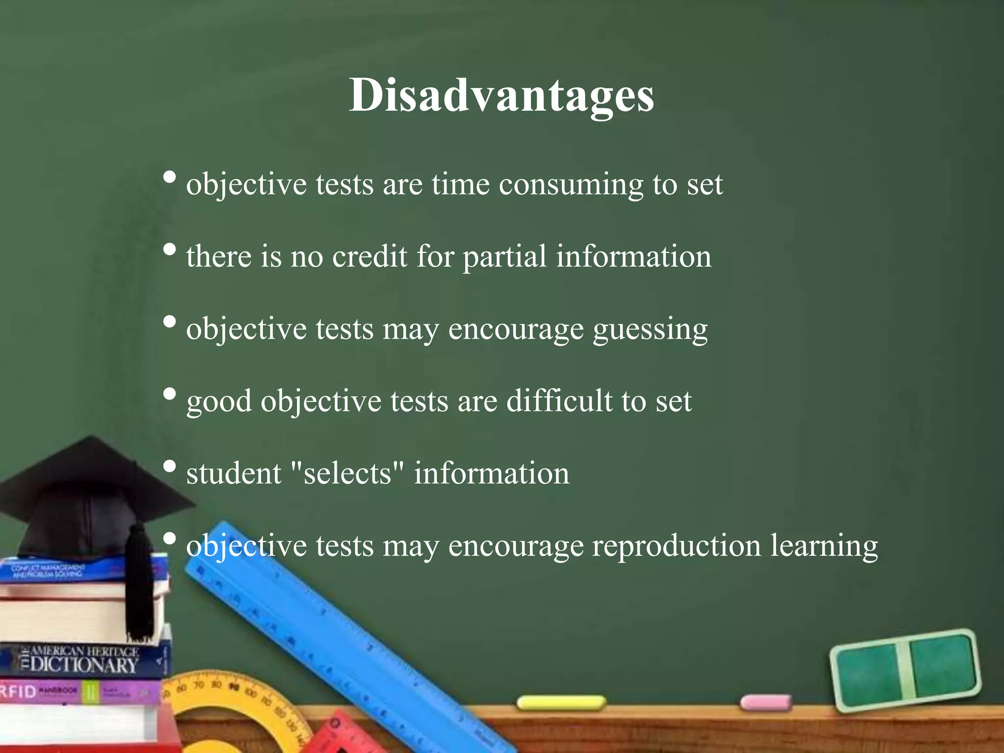 Disadvantages
•objective tests are time consuming to set
•there is no credit for partial information
•objective tests may encourage guessing
•good objective tests are difficult to set
•student "selects" information
•objective tests may encourage reproduction learning
 