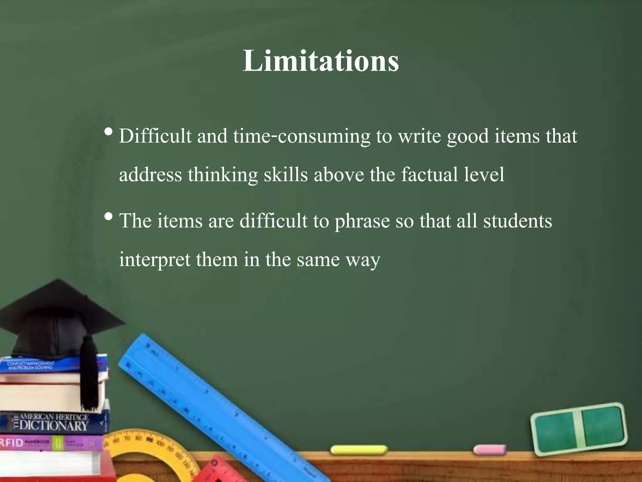 Limitations
•Difficult and time-consuming to write good items that
address thinking skills above the factual level
•The items are difficult to phrase so that all students
interpret them in the same way
 