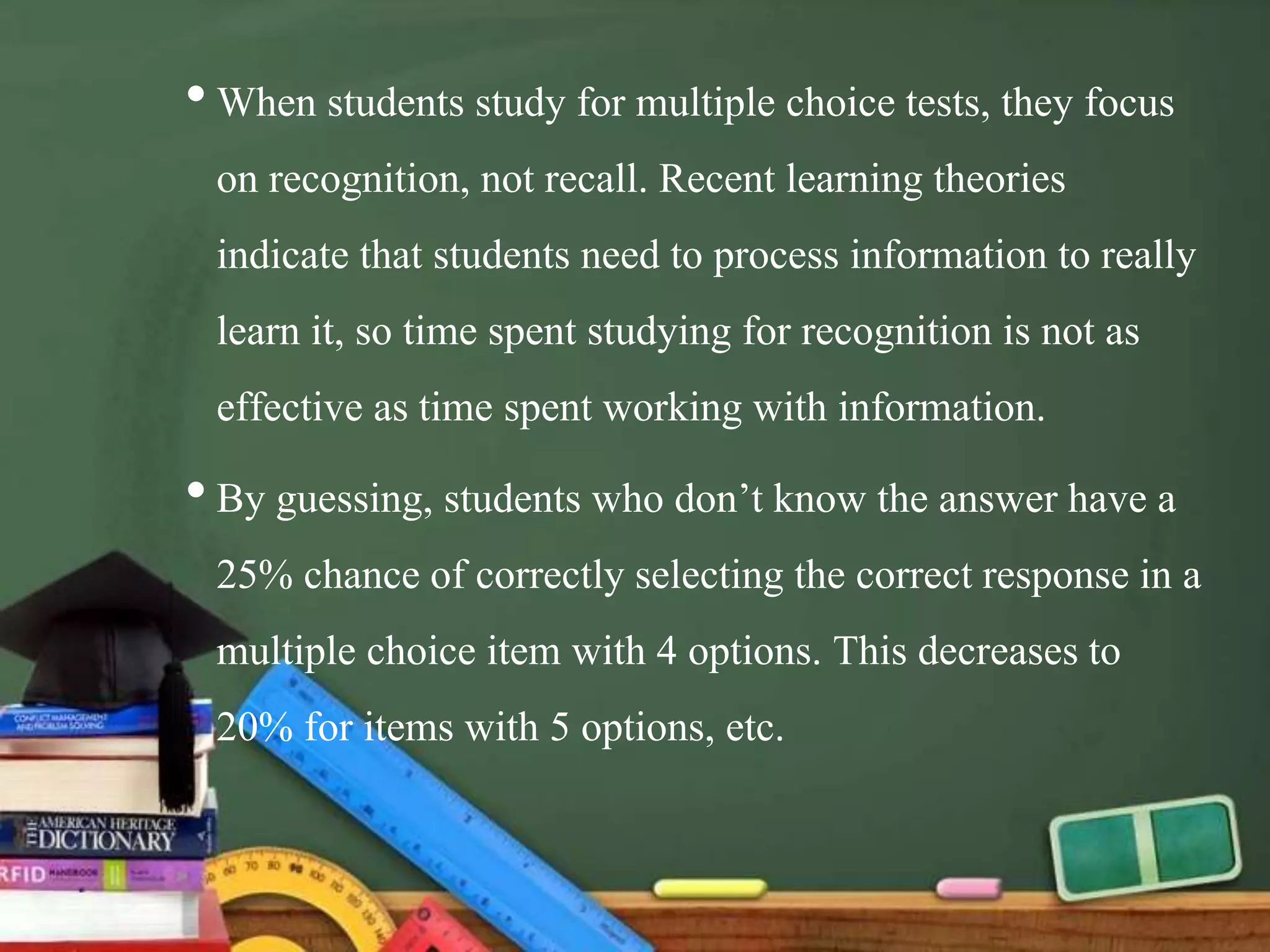 •When students study for multiple choice tests, they focus
on recognition, not recall. Recent learning theories
indicate that students need to process information to really
learn it, so time spent studying for recognition is not as
effective as time spent working with information.
•By guessing, students who don’t know the answer have a
25% chance of correctly selecting the correct response in a
multiple choice item with 4 options. This decreases to
20% for items with 5 options, etc.
 