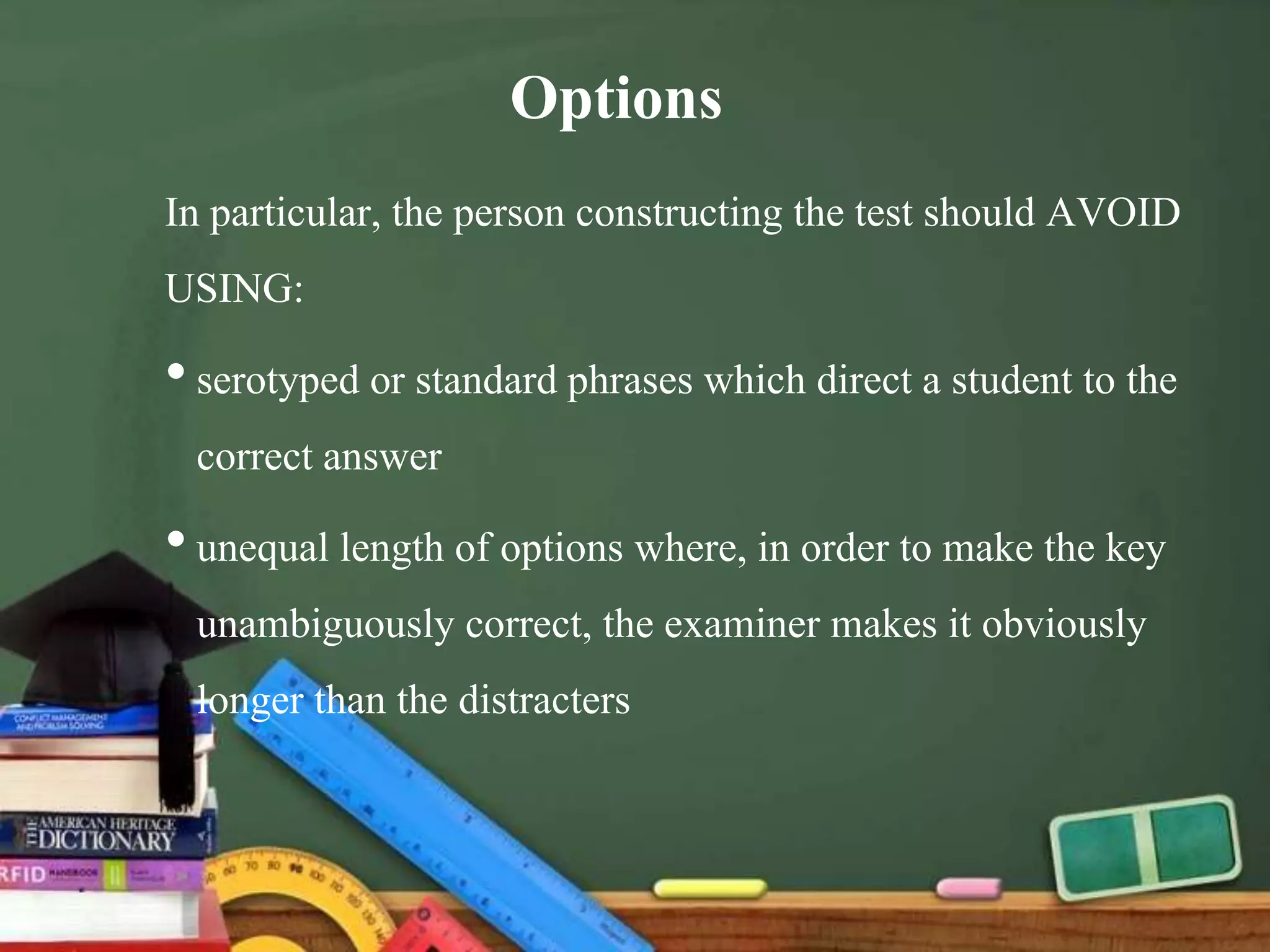 Options
In particular, the person constructing the test should AVOID
USING:
•serotyped or standard phrases which direct a student to the
correct answer
•unequal length of options where, in order to make the key
unambiguously correct, the examiner makes it obviously
longer than the distracters
 