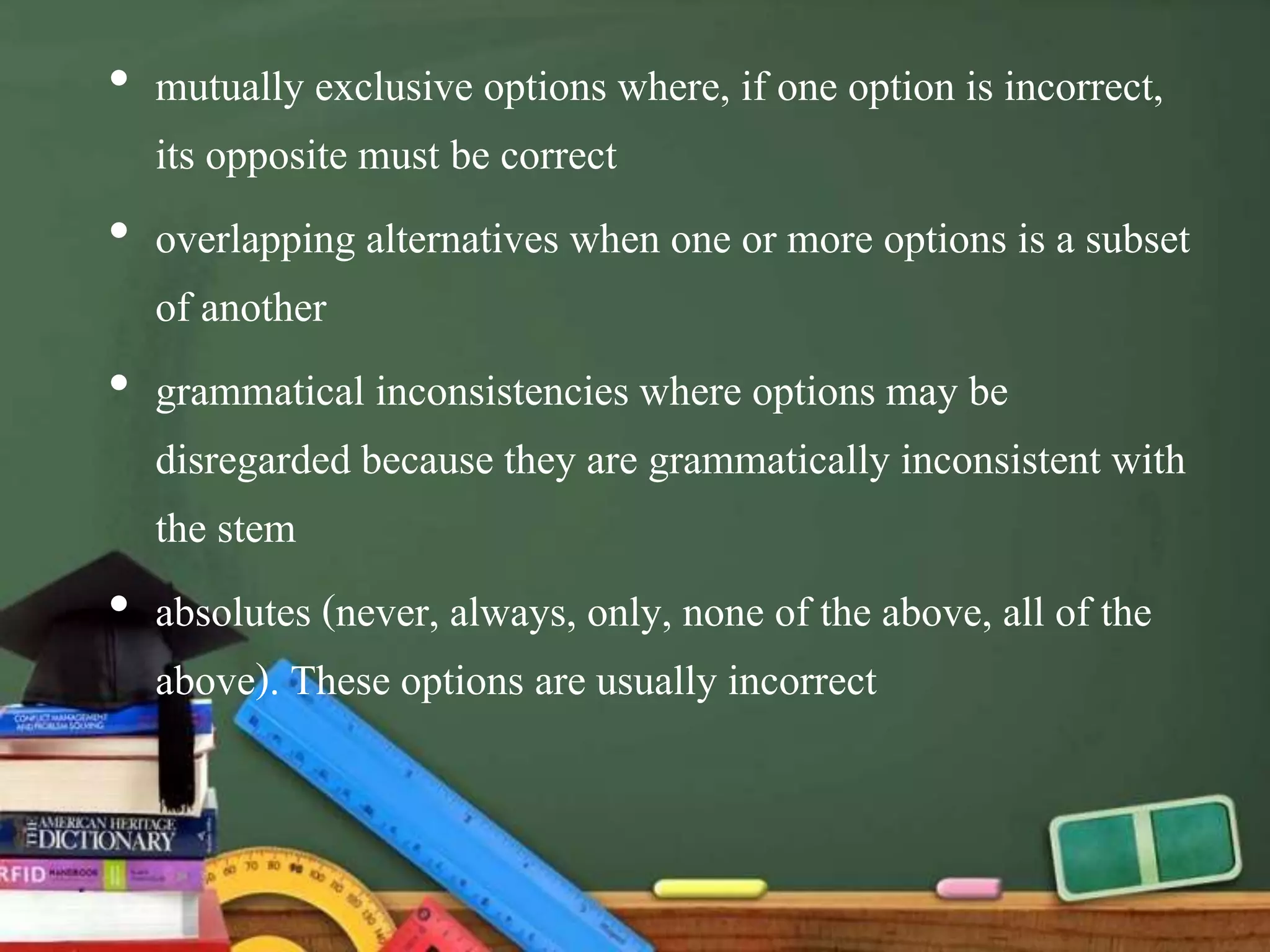 • mutually exclusive options where, if one option is incorrect,
its opposite must be correct
• overlapping alternatives when one or more options is a subset
of another
• grammatical inconsistencies where options may be
disregarded because they are grammatically inconsistent with
the stem
• absolutes (never, always, only, none of the above, all of the
above). These options are usually incorrect
 