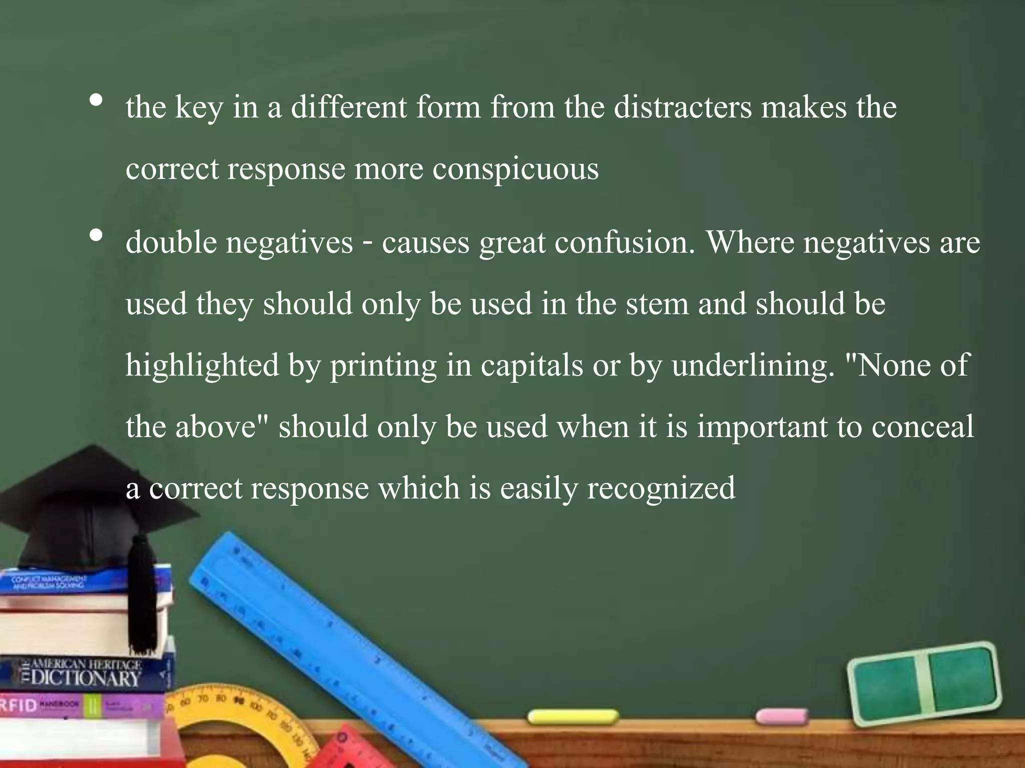 • the key in a different form from the distracters makes the
correct response more conspicuous
• double negatives - causes great confusion. Where negatives are
used they should only be used in the stem and should be
highlighted by printing in capitals or by underlining. "None of
the above" should only be used when it is important to conceal
a correct response which is easily recognized
 