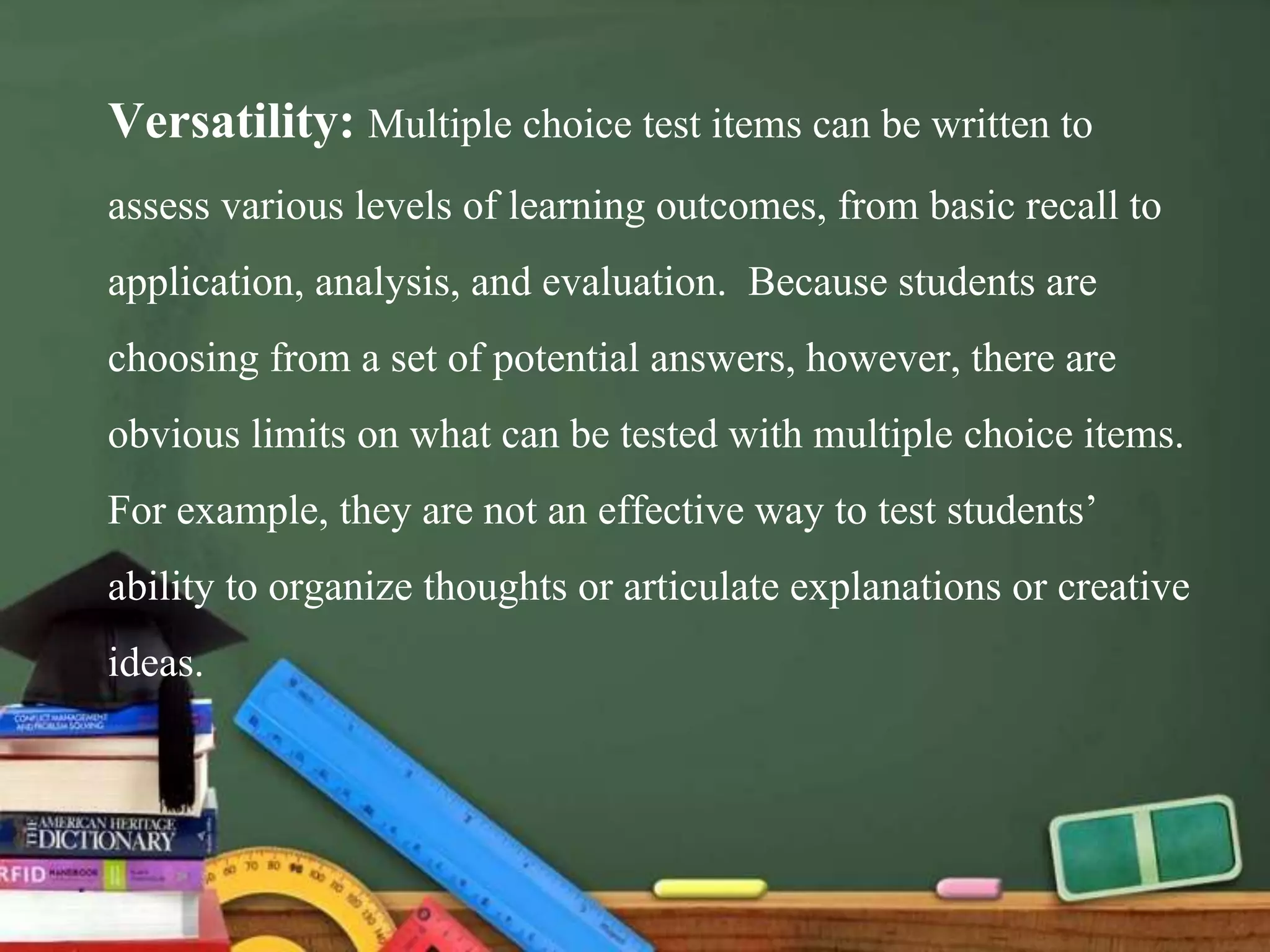 Versatility: Multiple choice test items can be written to
assess various levels of learning outcomes, from basic recall to
application, analysis, and evaluation. Because students are
choosing from a set of potential answers, however, there are
obvious limits on what can be tested with multiple choice items.
For example, they are not an effective way to test students’
ability to organize thoughts or articulate explanations or creative
ideas.
 