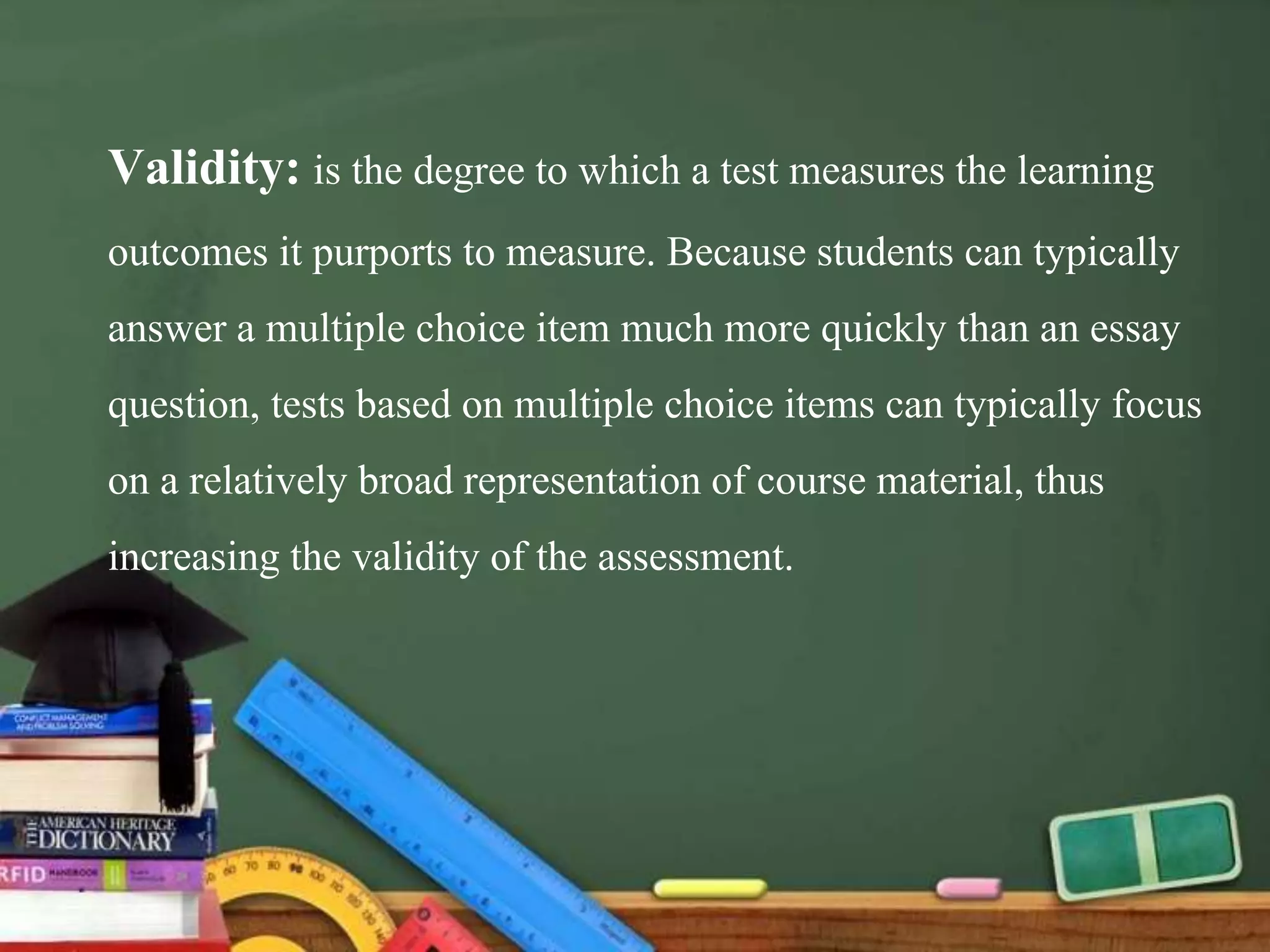 Validity: is the degree to which a test measures the learning
outcomes it purports to measure. Because students can typically
answer a multiple choice item much more quickly than an essay
question, tests based on multiple choice items can typically focus
on a relatively broad representation of course material, thus
increasing the validity of the assessment.
 
