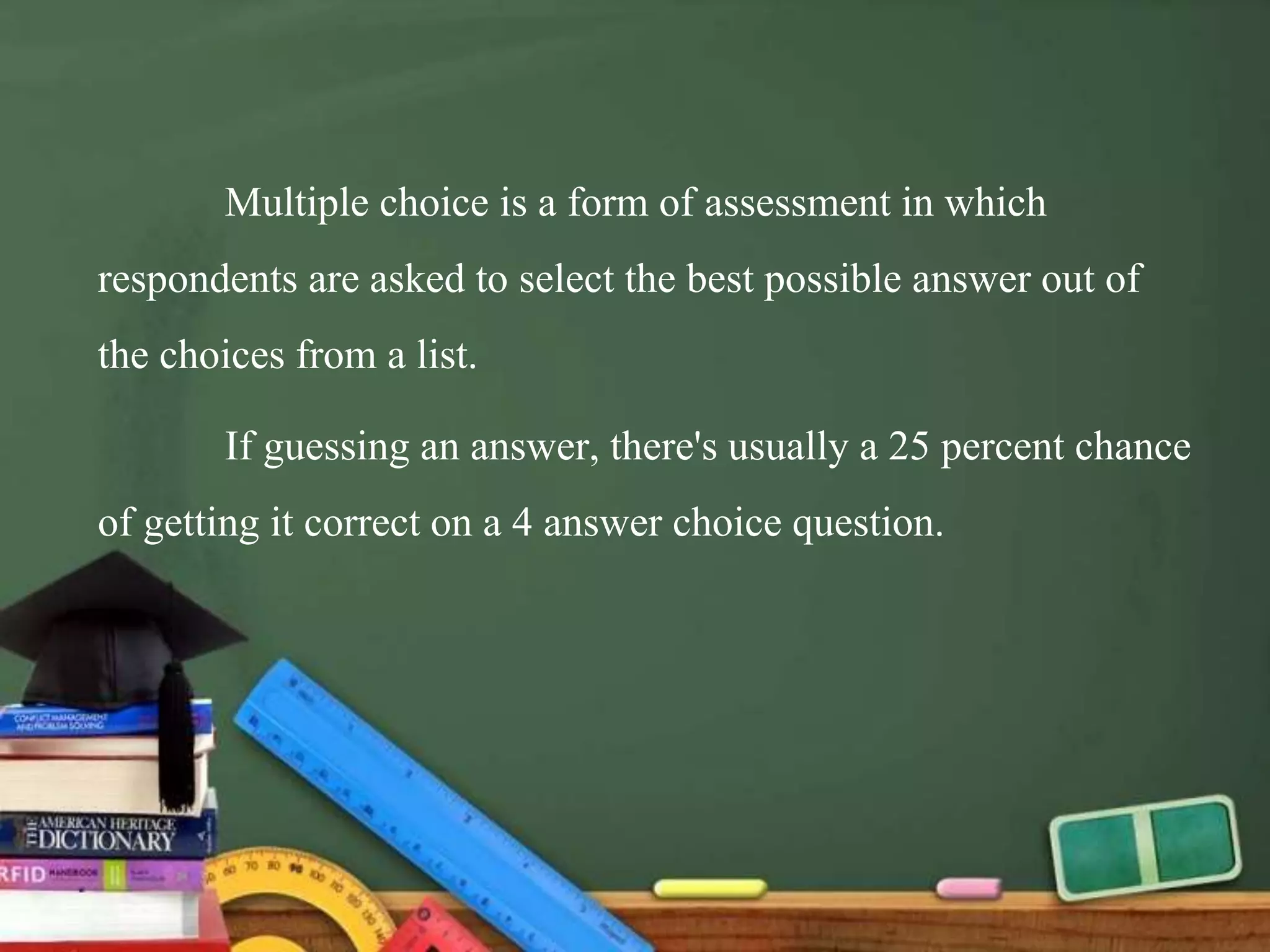 Multiple choice is a form of assessment in which
respondents are asked to select the best possible answer out of
the choices from a list.
If guessing an answer, there's usually a 25 percent chance
of getting it correct on a 4 answer choice question.
 