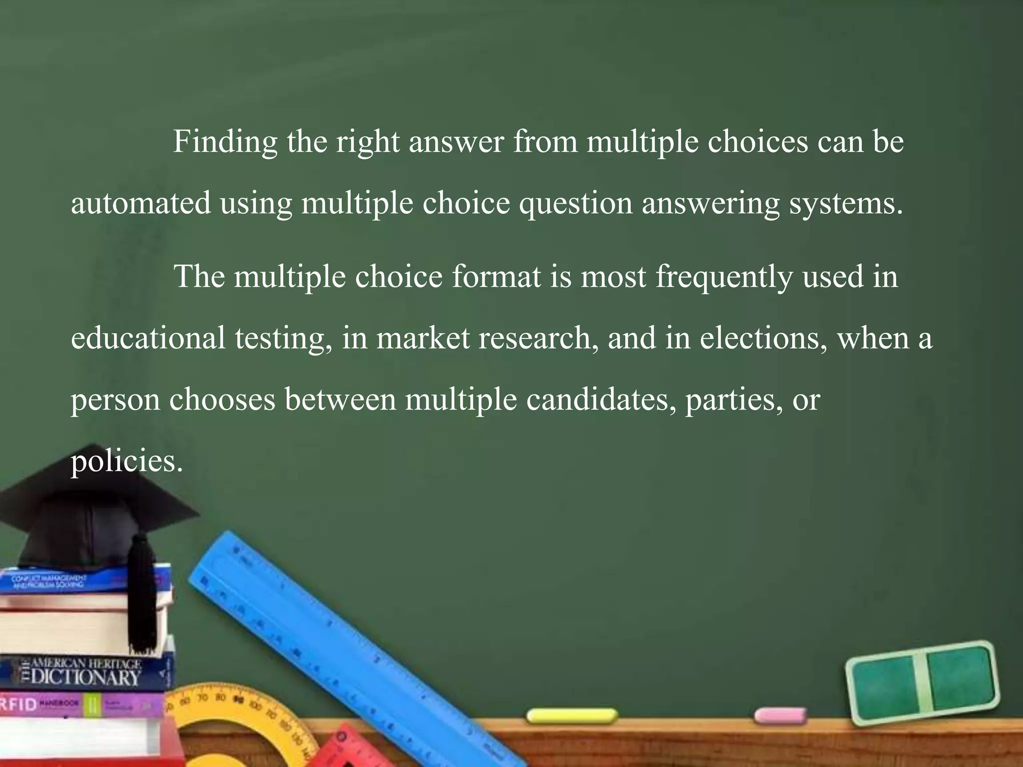 Finding the right answer from multiple choices can be
automated using multiple choice question answering systems.
The multiple choice format is most frequently used in
educational testing, in market research, and in elections, when a
person chooses between multiple candidates, parties, or
policies.
 
