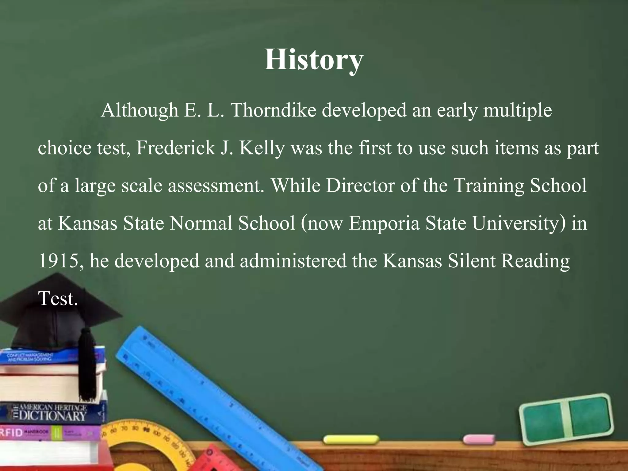 History
Although E. L. Thorndike developed an early multiple
choice test, Frederick J. Kelly was the first to use such items as part
of a large scale assessment. While Director of the Training School
at Kansas State Normal School (now Emporia State University) in
1915, he developed and administered the Kansas Silent Reading
Test.
 