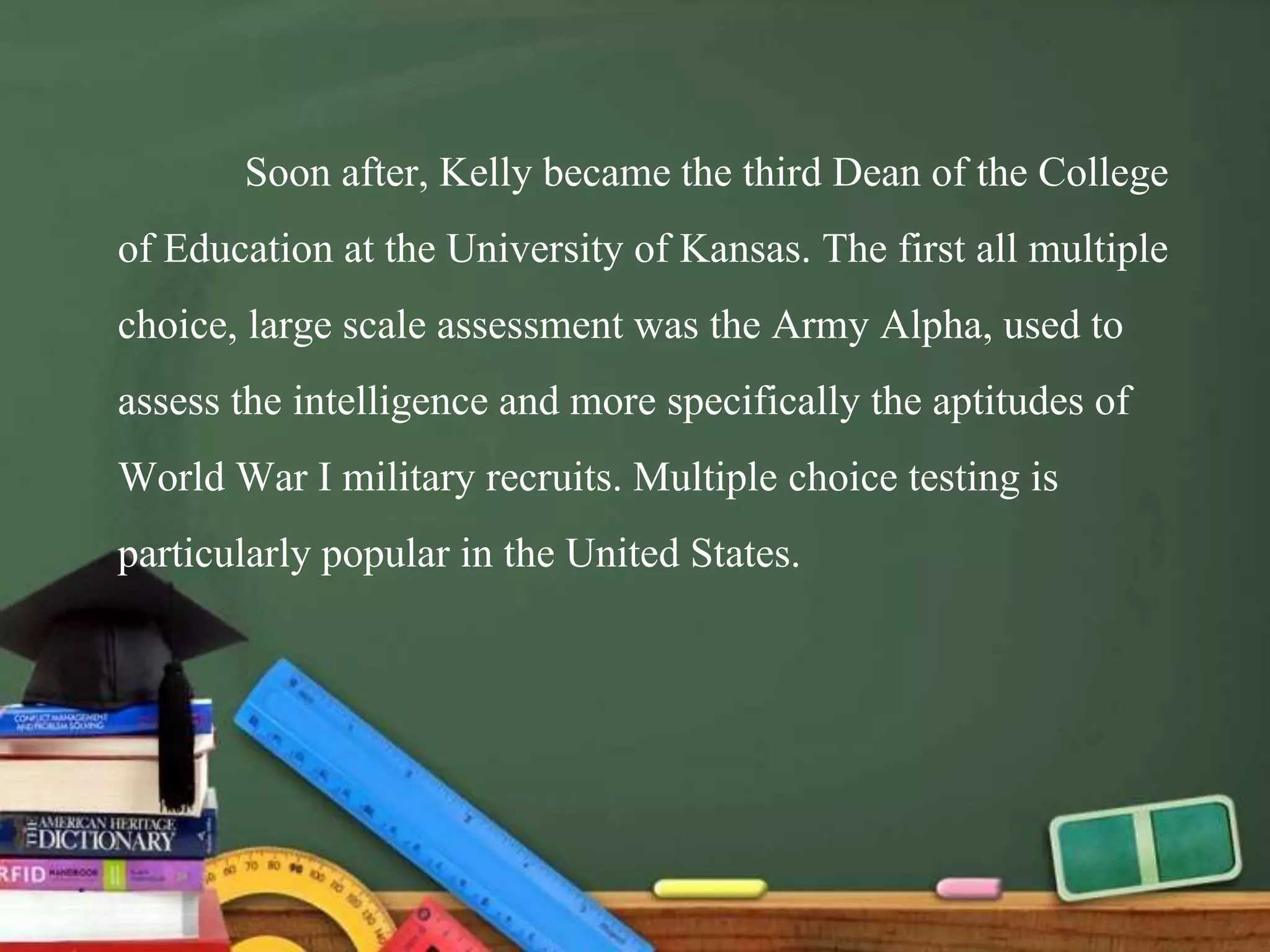 Soon after, Kelly became the third Dean of the College
of Education at the University of Kansas. The first all multiple
choice, large scale assessment was the Army Alpha, used to
assess the intelligence and more specifically the aptitudes of
World War I military recruits. Multiple choice testing is
particularly popular in the United States.
 