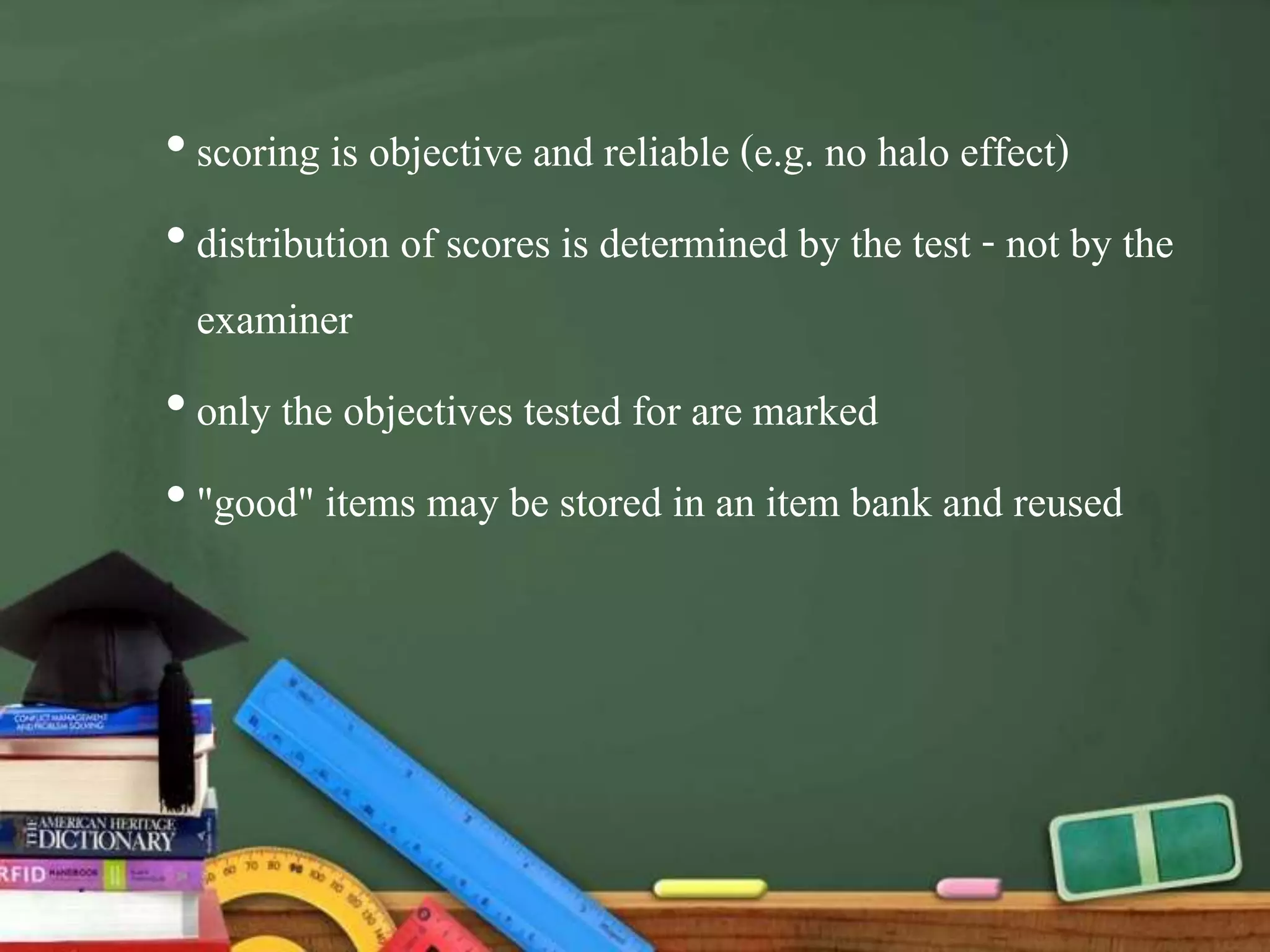 •scoring is objective and reliable (e.g. no halo effect)
•distribution of scores is determined by the test - not by the
examiner
•only the objectives tested for are marked
•"good" items may be stored in an item bank and reused
 