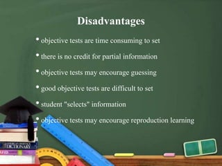 Disadvantages
•objective tests are time consuming to set
•there is no credit for partial information
•objective tests may encourage guessing
•good objective tests are difficult to set
•student "selects" information
•objective tests may encourage reproduction learning
 