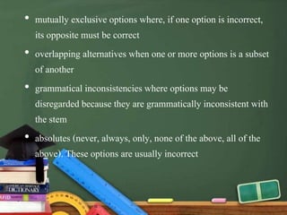 • mutually exclusive options where, if one option is incorrect,
its opposite must be correct
• overlapping alternatives when one or more options is a subset
of another
• grammatical inconsistencies where options may be
disregarded because they are grammatically inconsistent with
the stem
• absolutes (never, always, only, none of the above, all of the
above). These options are usually incorrect
 