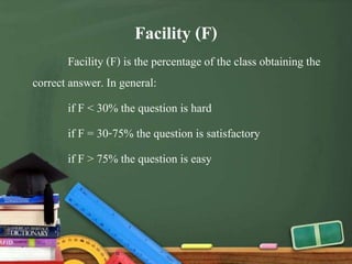 Facility (F)
Facility (F) is the percentage of the class obtaining the
correct answer. In general:
if F < 30% the question is hard
if F = 30-75% the question is satisfactory
if F > 75% the question is easy
 