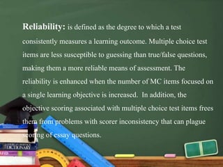 Reliability: is defined as the degree to which a test
consistently measures a learning outcome. Multiple choice test
items are less susceptible to guessing than true/false questions,
making them a more reliable means of assessment. The
reliability is enhanced when the number of MC items focused on
a single learning objective is increased. In addition, the
objective scoring associated with multiple choice test items frees
them from problems with scorer inconsistency that can plague
scoring of essay questions.
 