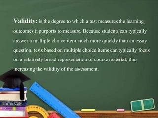 Validity: is the degree to which a test measures the learning
outcomes it purports to measure. Because students can typically
answer a multiple choice item much more quickly than an essay
question, tests based on multiple choice items can typically focus
on a relatively broad representation of course material, thus
increasing the validity of the assessment.
 