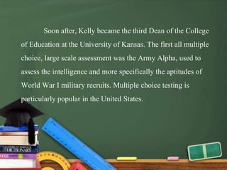 Soon after, Kelly became the third Dean of the College
of Education at the University of Kansas. The first all multiple
choice, large scale assessment was the Army Alpha, used to
assess the intelligence and more specifically the aptitudes of
World War I military recruits. Multiple choice testing is
particularly popular in the United States.
 