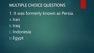 MULTIPLE CHOICE QUESTIONS
1. It was formerly known as Persia.
A. Iran
B. Iraq
C. Indonesia
D.Egypt
 
