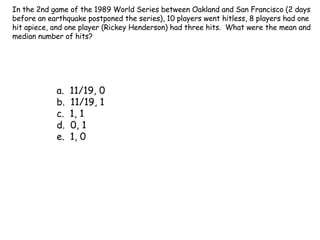 In the 2nd game of the 1989 World Series between Oakland and San Francisco (2 days before an earthquake postponed the series), 10 players went hitless, 8 players had one hit apiece, and one player (Rickey Henderson) had three hits.  What were the mean and median number of hits? a.  11/19, 0 b.  11/19, 1 c.  1, 1 d.  0, 1 e.  1, 0 