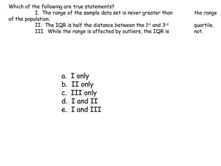 Which of the following are true statements? I.  The range of the sample data set is never greater than  the range of the population. II.  The IQR is half the distance between the 1 st  and 3 rd   quartile. III.  While the range is affected by outliers, the IQR is  not. a.  I only b.  II only c.  III only d.  I and II e.  I and III 