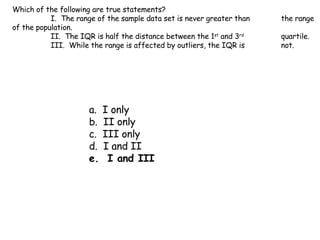 Which of the following are true statements? I.  The range of the sample data set is never greater than  the range of the population. II.  The IQR is half the distance between the 1 st  and 3 rd   quartile. III.  While the range is affected by outliers, the IQR is  not. a.  I only b.  II only c.  III only d.  I and II e.  I and III 