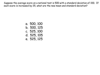 Suppose the average score on a national test is 500 with a standard deviation of 100.  If each score is increased by 25, what are the new mean and standard deviation? a.  500, 100 b.  500, 125 c.  525, 100 d.  525, 105 e.  525, 125 