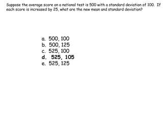 Suppose the average score on a national test is 500 with a standard deviation of 100.  If each score is increased by 25, what are the new mean and standard deviation? a.  500, 100 b.  500, 125 c.  525, 100 d.  525, 105 e.  525, 125 