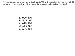 Suppose the average score on a national test is 500 with a standard deviation of 100.  If each score is increased by 25%, what are the new mean and standard deviation? a.  500, 100 b.  525, 100 c.  625, 100 d.  625, 105 e.  625, 125 