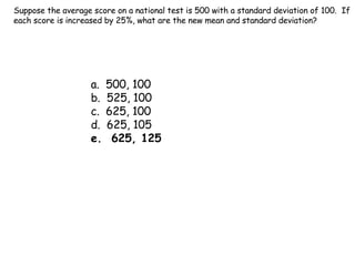 Suppose the average score on a national test is 500 with a standard deviation of 100.  If each score is increased by 25%, what are the new mean and standard deviation? a.  500, 100 b.  525, 100 c.  625, 100 d.  625, 105 e.  625, 125 