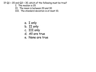 If Q1 = 20 and Q3 = 30, which of the following must be true? I.  The median is 25 II.  The mean is between 20 and 30 III.  The standard deviation is at most 10. a.  I only b.  II only c.  III only d.  All are true e.  None are true 