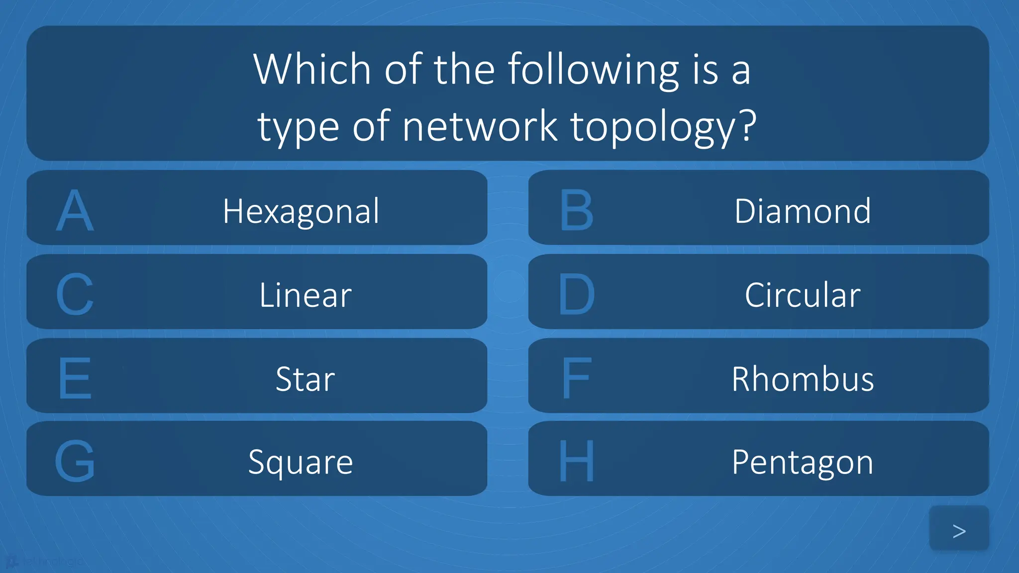 tekhnologic
A Hexagonal B Diamond
C Linear D Circular
Which of the following is a
type of network topology?
>
E Star F Rhombus
G Square H Pentagon
 
