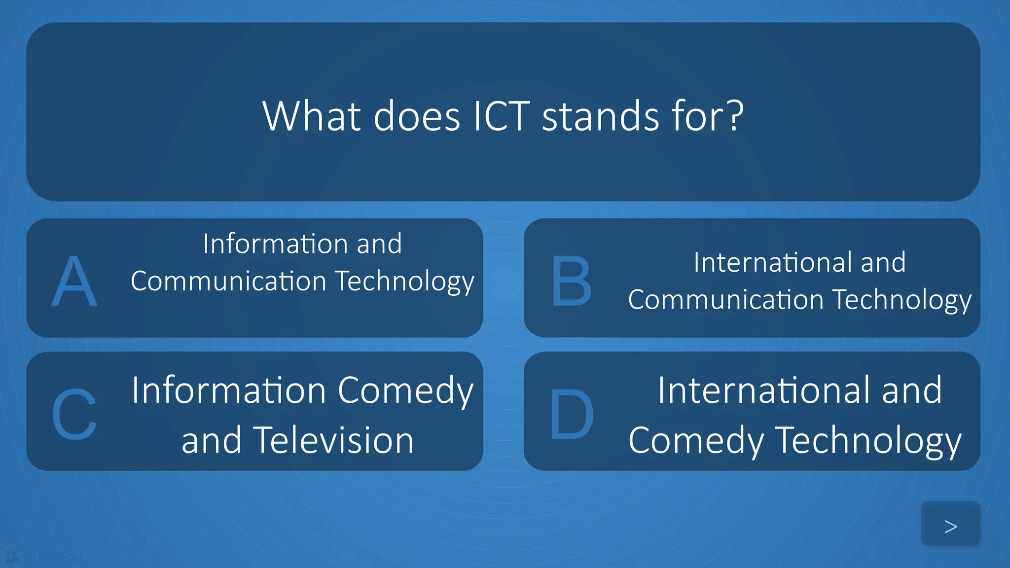 tekhnologic
A
Information and
Communication Technology B International and
Communication Technology
C
Information Comedy
and Television D
International and
Comedy Technology
What does ICT stands for?
>
 