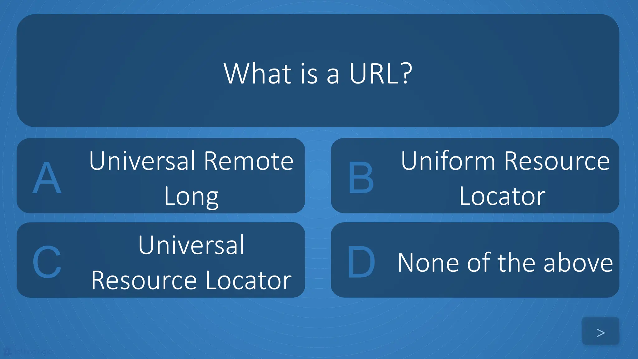 tekhnologic
A
Universal Remote
Long B
Uniform Resource
Locator
C
Universal
Resource Locator D None of the above
What is a URL?
>
 